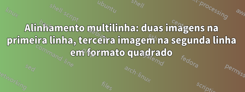 Alinhamento multilinha: duas imagens na primeira linha, terceira imagem na segunda linha em formato quadrado