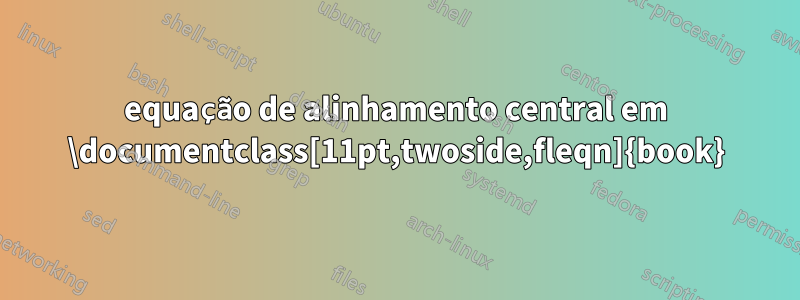 equação de alinhamento central em ‎\documentclass[11pt,twoside,fleqn]{book}‎