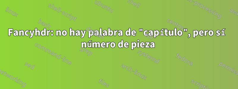 Fancyhdr: no hay palabra de "capítulo", pero sí número de pieza