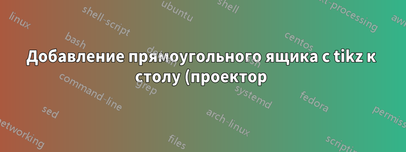 Добавление прямоугольного ящика с tikz к столу (проектор)