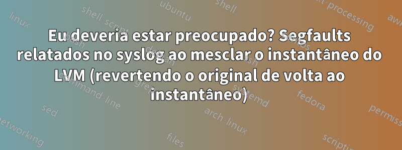 Eu deveria estar preocupado? Segfaults relatados no syslog ao mesclar o instantâneo do LVM (revertendo o original de volta ao instantâneo)