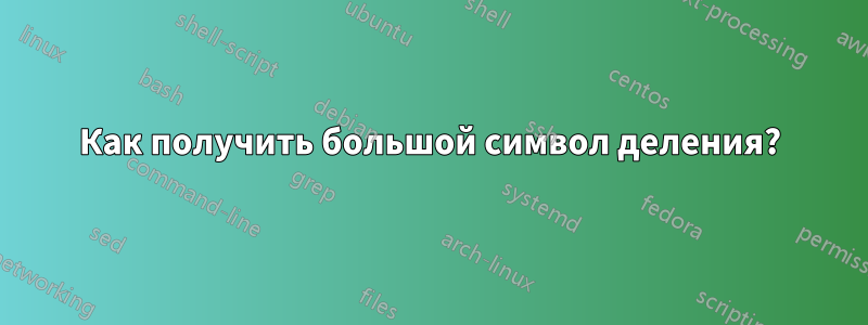 Как получить большой символ деления?