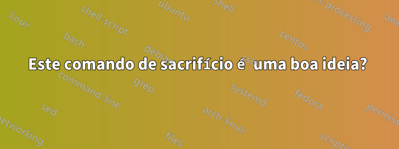 Este comando de sacrifício é uma boa ideia?