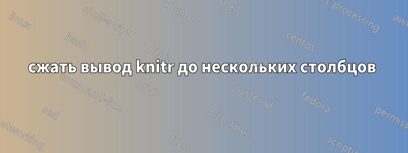 сжать вывод knitr до нескольких столбцов