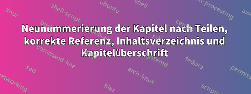 Neunummerierung der Kapitel nach Teilen, korrekte Referenz, Inhaltsverzeichnis und Kapitelüberschrift