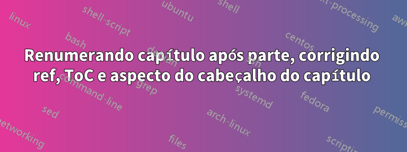 Renumerando capítulo após parte, corrigindo ref, ToC e aspecto do cabeçalho do capítulo