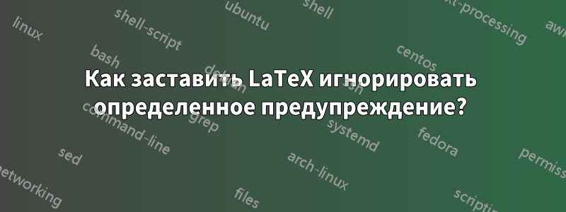 Как заставить LaTeX игнорировать определенное предупреждение?