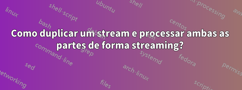 Como duplicar um stream e processar ambas as partes de forma streaming?