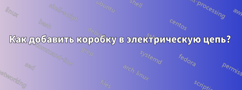 Как добавить коробку в электрическую цепь?