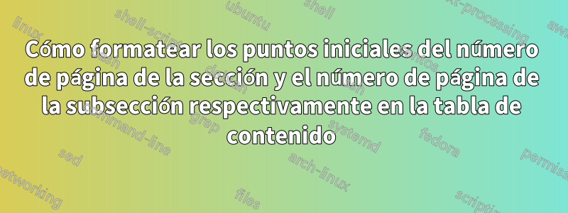 Cómo formatear los puntos iniciales del número de página de la sección y el número de página de la subsección respectivamente en la tabla de contenido