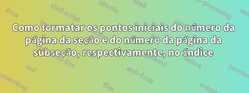 Como formatar os pontos iniciais do número da página da seção e do número da página da subseção, respectivamente, no índice