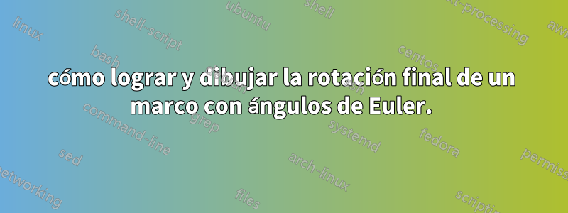 cómo lograr y dibujar la rotación final de un marco con ángulos de Euler.