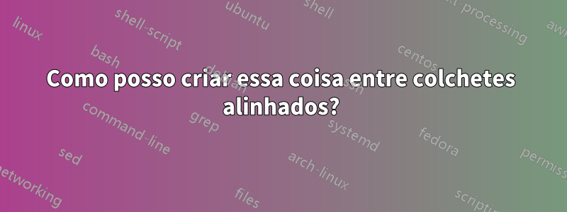 Como posso criar essa coisa entre colchetes alinhados?