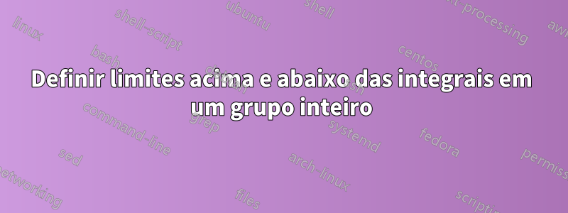 Definir limites acima e abaixo das integrais em um grupo inteiro