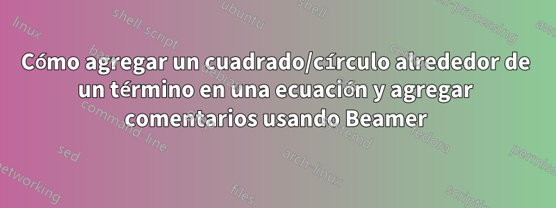 Cómo agregar un cuadrado/círculo alrededor de un término en una ecuación y agregar comentarios usando Beamer