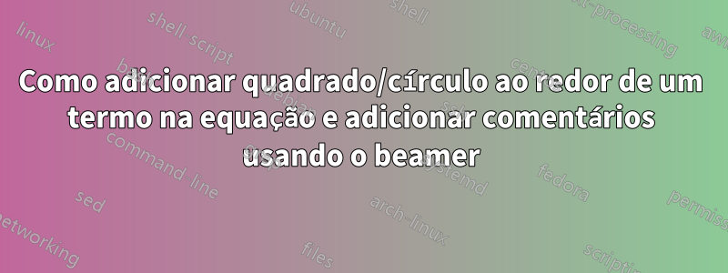 Como adicionar quadrado/círculo ao redor de um termo na equação e adicionar comentários usando o beamer