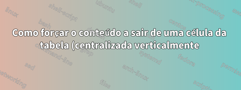 Como forçar o conteúdo a sair de uma célula da tabela (centralizada verticalmente)?