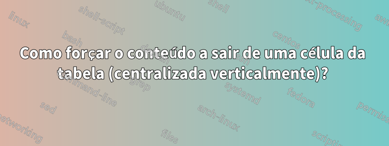 Como forçar o conteúdo a sair de uma célula da tabela (centralizada verticalmente)?