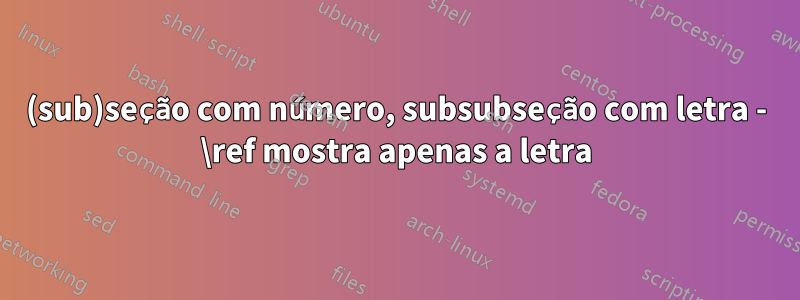 (sub)seção com número, subsubseção com letra - \ref mostra apenas a letra