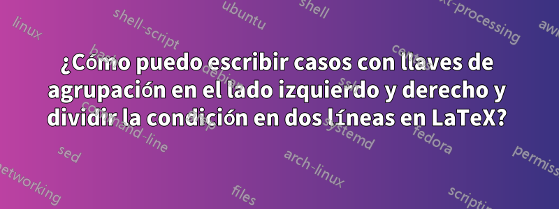 ¿Cómo puedo escribir casos con llaves de agrupación en el lado izquierdo y derecho y dividir la condición en dos líneas en LaTeX?