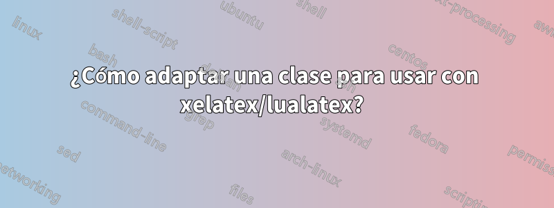 ¿Cómo adaptar una clase para usar con xelatex/lualatex? 