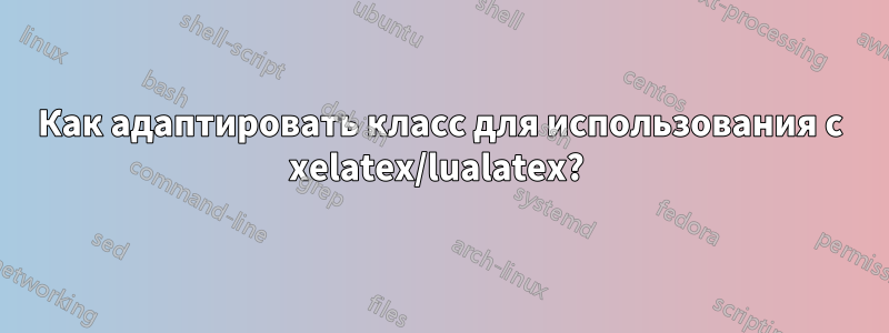 Как адаптировать класс для использования с xelatex/lualatex? 