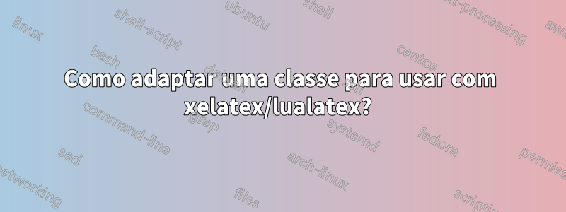 Como adaptar uma classe para usar com xelatex/lualatex? 