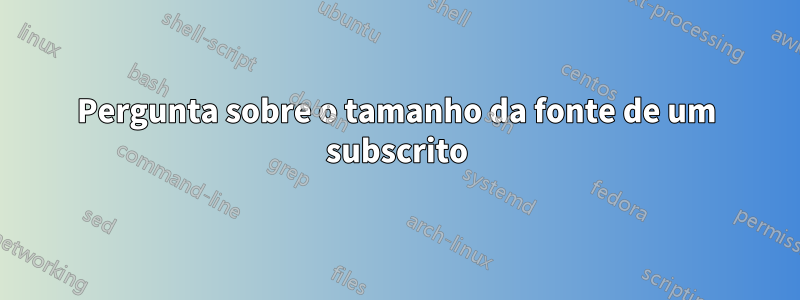 Pergunta sobre o tamanho da fonte de um subscrito