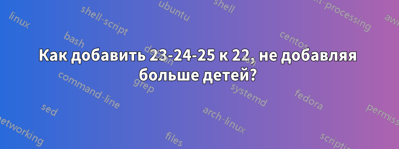 Как добавить 23-24-25 к 22, не добавляя больше детей?