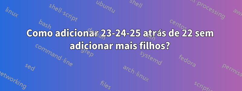 Como adicionar 23-24-25 atrás de 22 sem adicionar mais filhos?