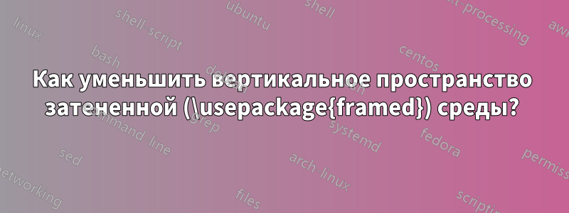 Как уменьшить вертикальное пространство затененной (\usepackage{framed}) среды?