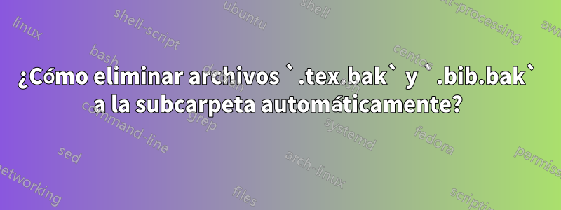 ¿Cómo eliminar archivos `.tex.bak` y `.bib.bak` a la subcarpeta automáticamente?