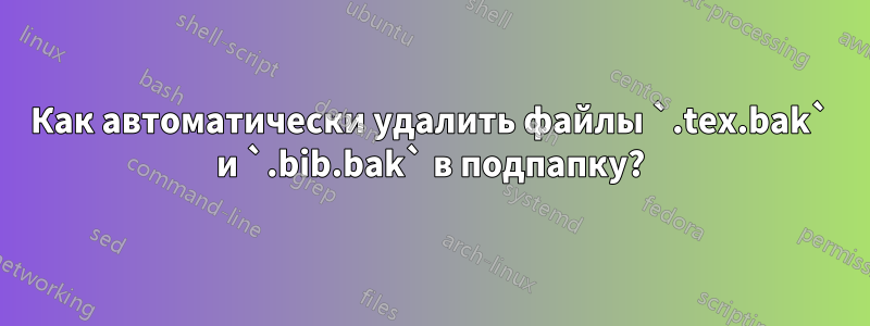 Как автоматически удалить файлы `.tex.bak` и `.bib.bak` в подпапку?