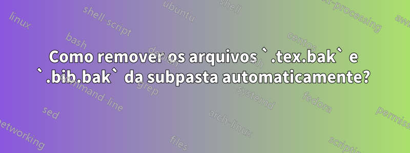 Como remover os arquivos `.tex.bak` e `.bib.bak` da subpasta automaticamente?