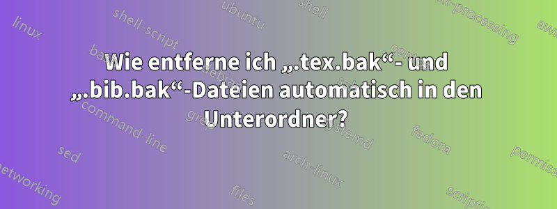 Wie entferne ich „.tex.bak“- und „.bib.bak“-Dateien automatisch in den Unterordner?