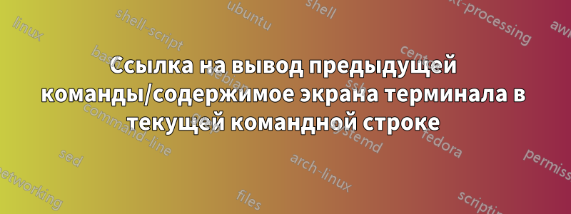 Ссылка на вывод предыдущей команды/содержимое экрана терминала в текущей командной строке