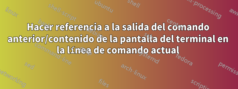 Hacer referencia a la salida del comando anterior/contenido de la pantalla del terminal en la línea de comando actual