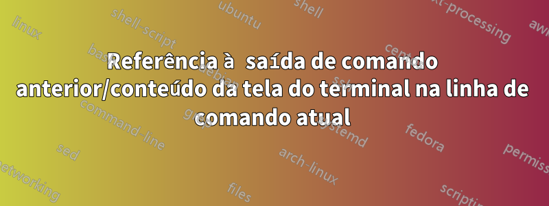 Referência à saída de comando anterior/conteúdo da tela do terminal na linha de comando atual