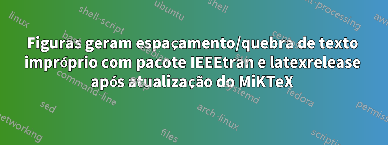 Figuras geram espaçamento/quebra de texto impróprio com pacote IEEEtran e latexrelease após atualização do MiKTeX