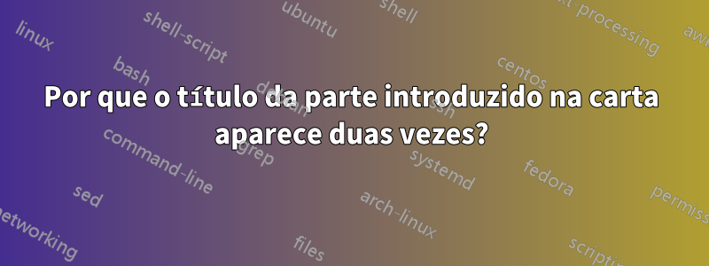 Por que o título da parte introduzido na carta aparece duas vezes?