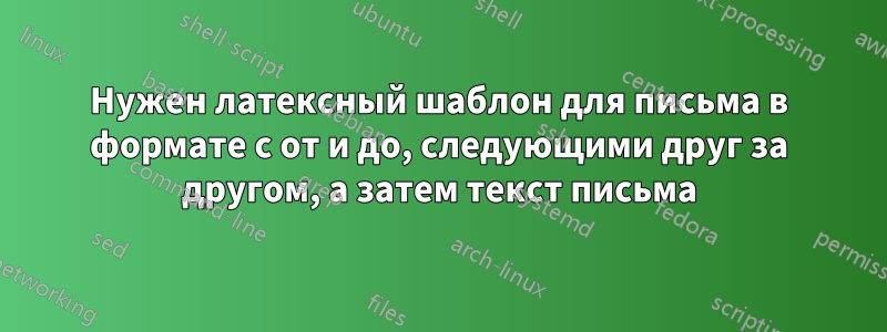 Нужен латексный шаблон для письма в формате с от и до, следующими друг за другом, а затем текст письма