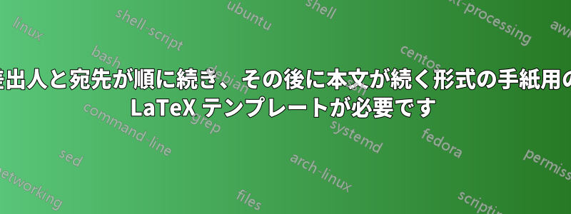 差出人と宛先が順に続き、その後に本文が続く形式の手紙用の LaTeX テンプレートが必要です