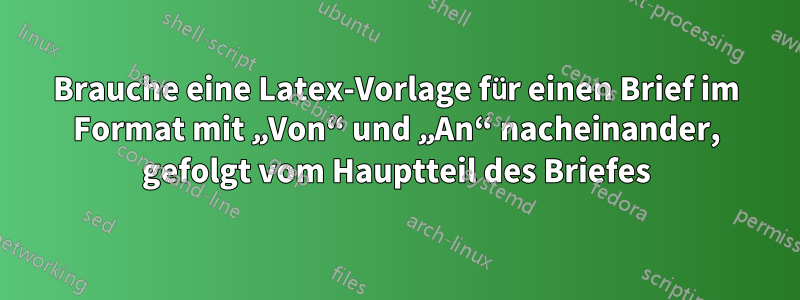 Brauche eine Latex-Vorlage für einen Brief im Format mit „Von“ und „An“ nacheinander, gefolgt vom Hauptteil des Briefes