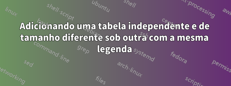 Adicionando uma tabela independente e de tamanho diferente sob outra com a mesma legenda