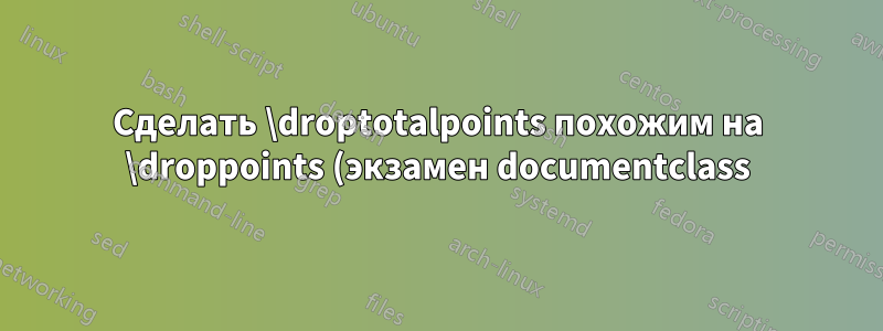 Сделать \droptotalpoints похожим на \droppoints (экзамен documentclass)