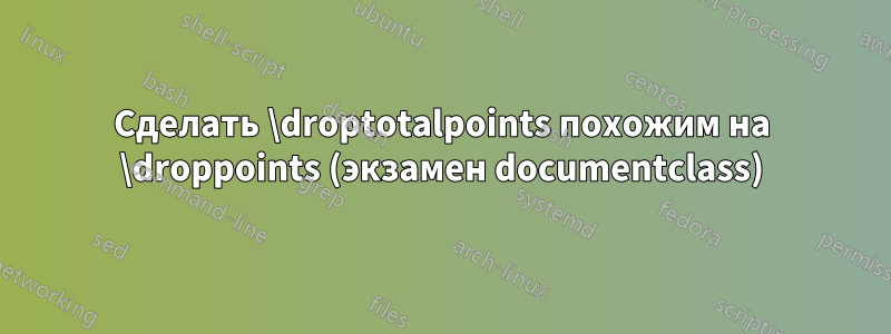 Сделать \droptotalpoints похожим на \droppoints (экзамен documentclass)