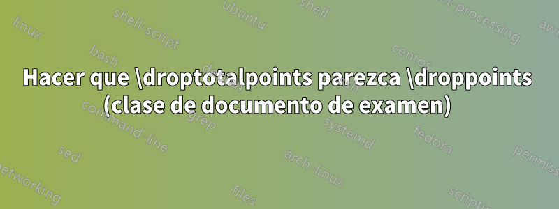 Hacer que \droptotalpoints parezca \droppoints (clase de documento de examen)