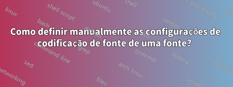 Como definir manualmente as configurações de codificação de fonte de uma fonte? 