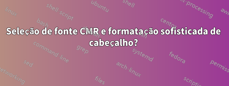 Seleção de fonte CMR e formatação sofisticada de cabeçalho?