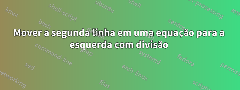 Mover a segunda linha em uma equação para a esquerda com divisão